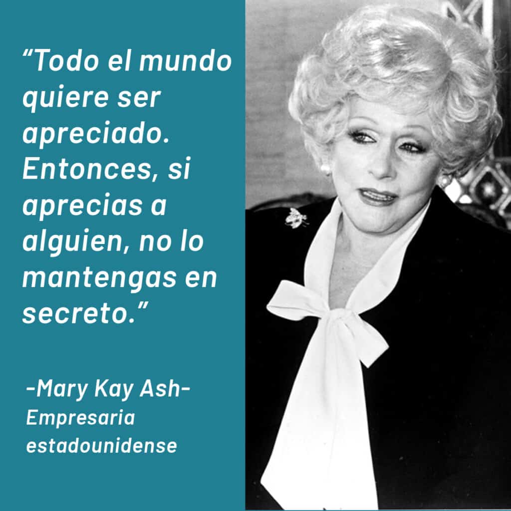 Todo el mundo quiere ser apreciado. Entonces, si aprecias a alguien, no lo mantengas en secreto. Mary Kay Ash. Frases de motivación laboral